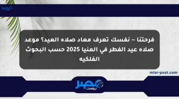 فرحتنا ~ نفسك تعرف معاد صلاة العيد؟ موعد صلاة عيد الفطر في المنيا 2025 حسب البحوث الفلكية